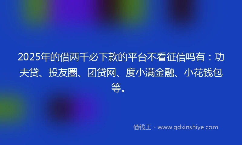 2025年的借两千必下款的平台不看征信吗有：功夫贷、投友圈、团贷网、度小满金融、小花钱包等。