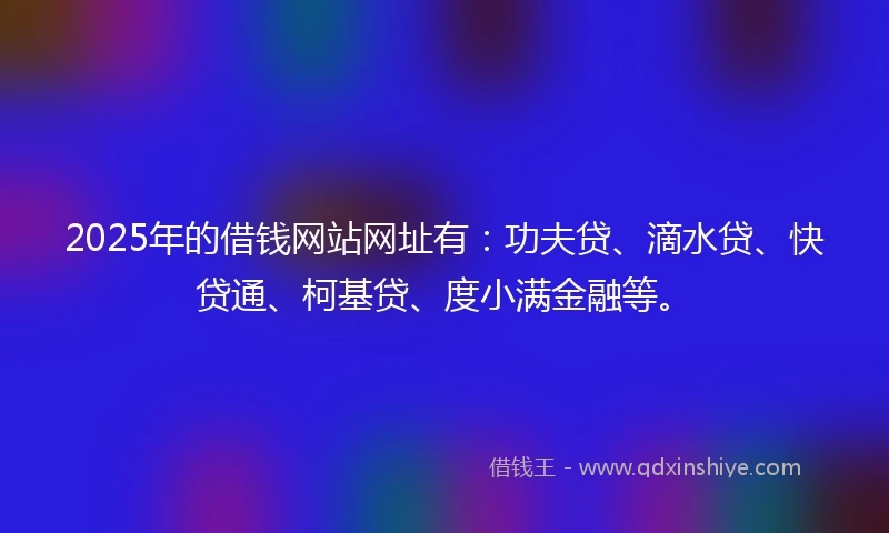 2025年的借钱网站网址有：功夫贷、滴水贷、快贷通、柯基贷、度小满金融等。