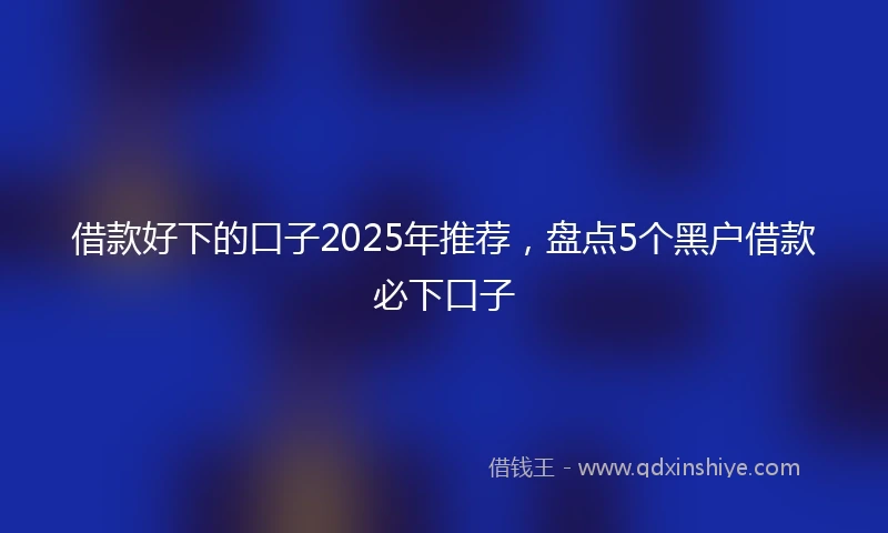借款好下的口子2025年推荐,盘点5个黑户借款必下口子