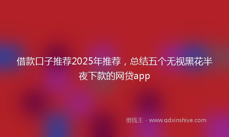 借款口子推荐2025年推荐，总结五个无视黑花半夜下款的网贷app