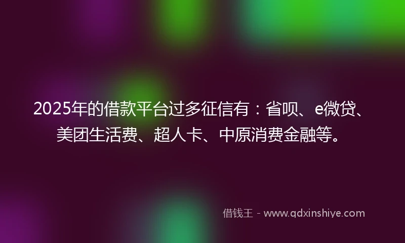 2025年的借款平台过多征信有：省呗、e微贷、美团生活费、超人卡、中原消费金融等。