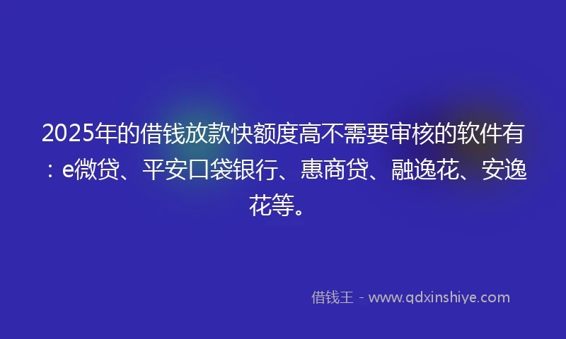 2025年的借钱放款快额度高不需要审核的软件有：e微贷、平安口袋银行、惠商贷、融逸花、安逸花等。