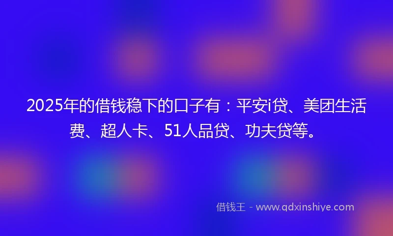 2025年的借钱稳下的口子有：平安i贷、美团生活费、超人卡、51人品贷、功夫贷等。