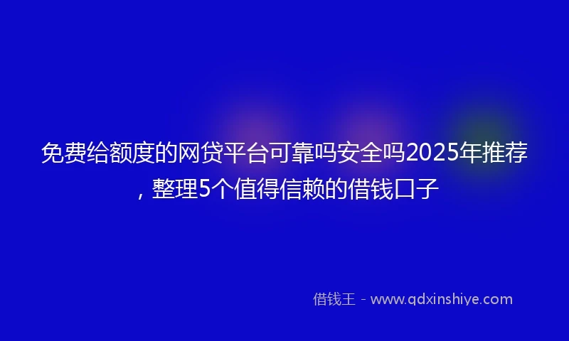 免费给额度的网贷平台可靠吗安全吗2025年推荐，整理5个值得信赖的借钱口子