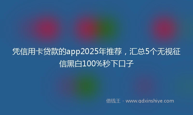 凭信用卡贷款的app2025年推荐，汇总5个无视征信黑白100%秒下口子