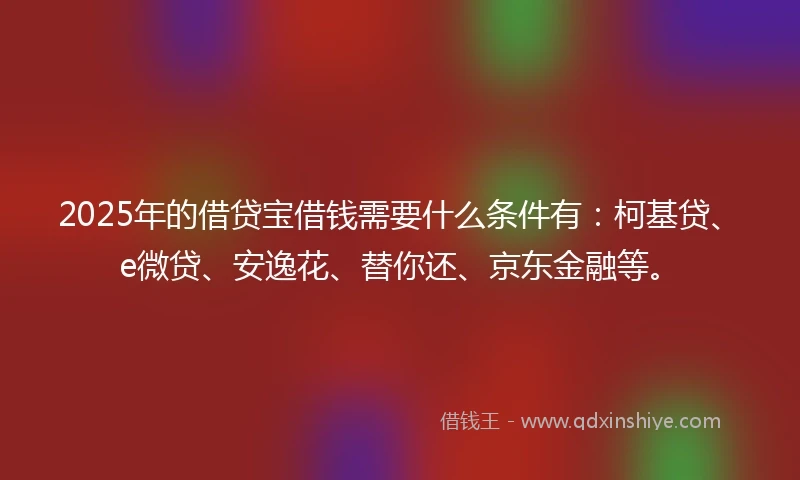 2025年的借贷宝借钱需要什么条件有：柯基贷、e微贷、安逸花、替你还、京东金融等。