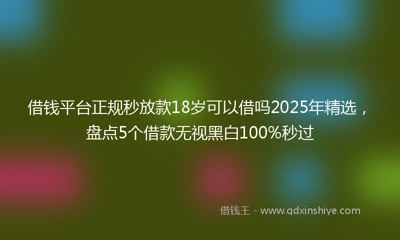 借钱平台正规秒放款18岁可以借吗2025年精选，盘点5个借款无视黑白100%秒过