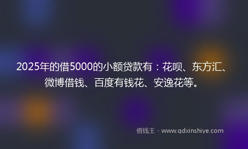 2025年的借5000的小额贷款有：花呗、东方汇、微博借钱、百度有钱花、安逸花等。