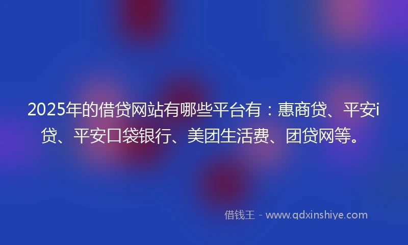 2025年的借贷网站有哪些平台有：惠商贷、平安i贷、平安口袋银行、美团生活费、团贷网等。
