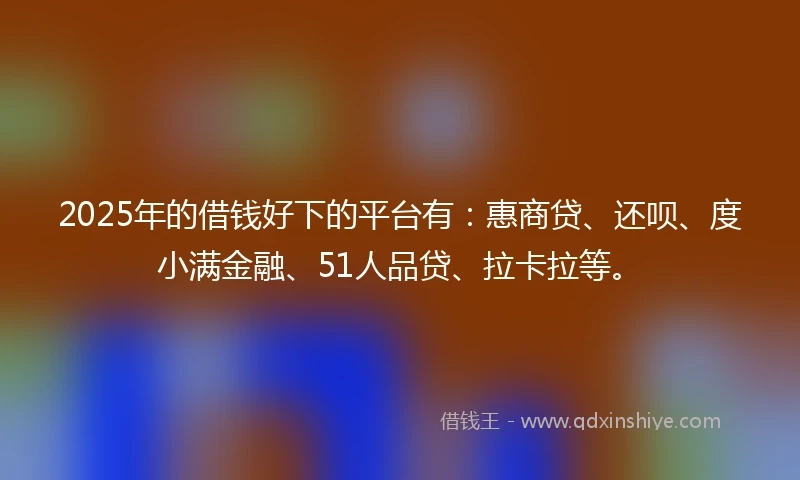 2025年的借钱好下的平台有：惠商贷、还呗、度小满金融、51人品贷、拉卡拉等。