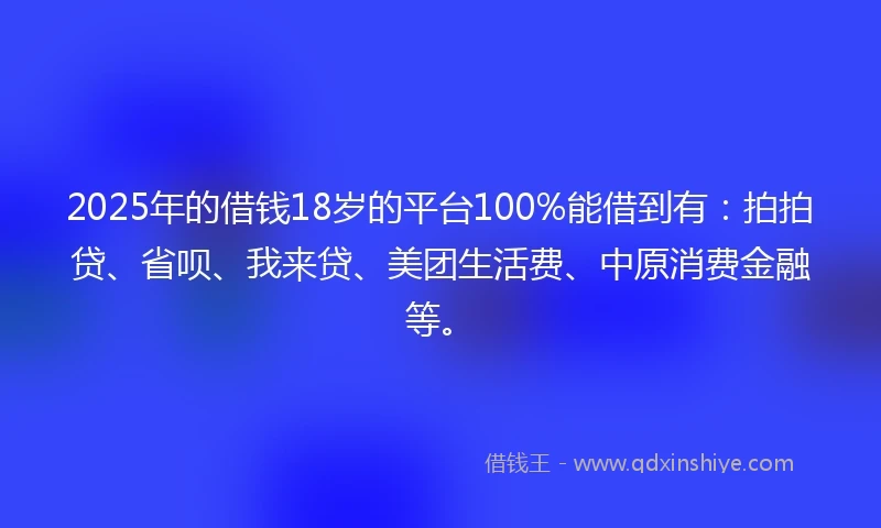 2025年的借钱18岁的平台100%能借到有：拍拍贷、省呗、我来贷、美团生活费、中原消费金融等。