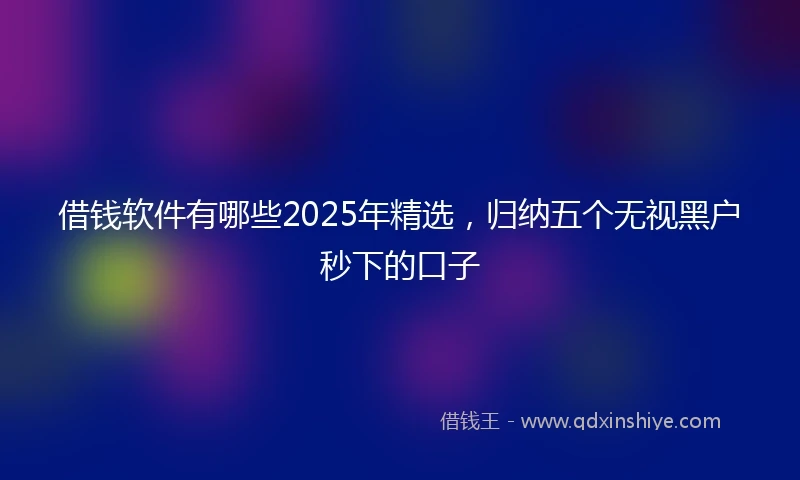 借钱软件有哪些2025年精选，归纳五个无视黑户秒下的口子