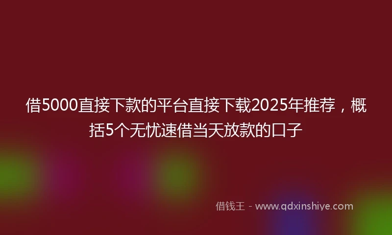 借5000直接下款的平台直接下载2025年推荐，概括5个无忧速借当天放款的口子