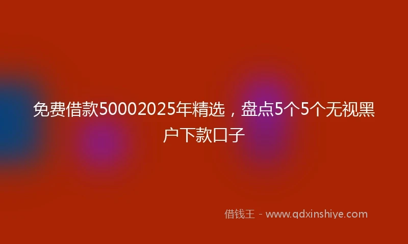免费借款50002025年精选，盘点5个5个无视黑户下款口子