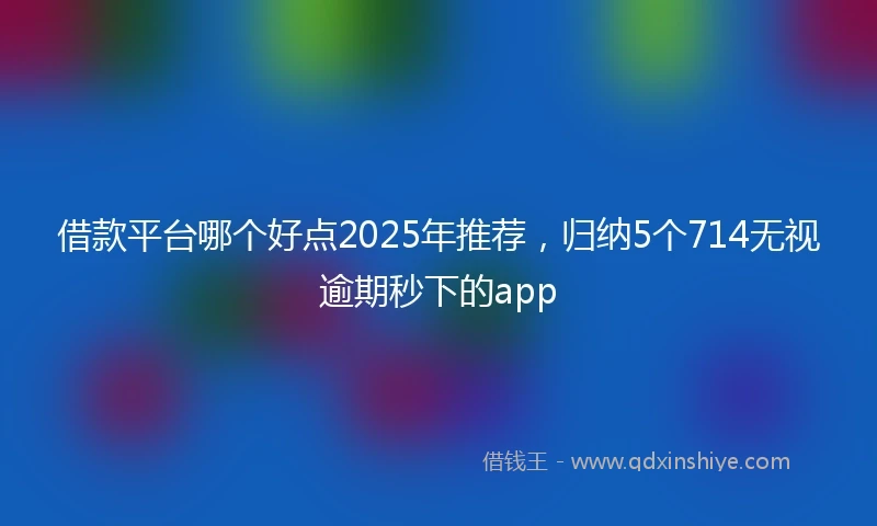 借款平台哪个好点2025年推荐，归纳5个714无视逾期秒下的app