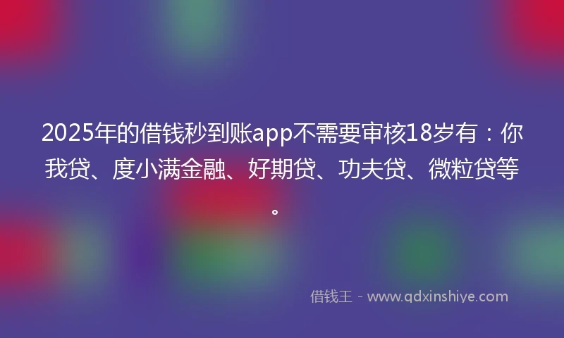 2025年的借钱秒到账app不需要审核18岁有：你我贷、度小满金融、好期贷、功夫贷、微粒贷等。