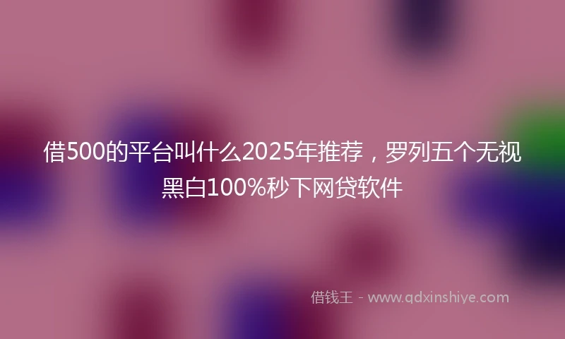 借500的平台叫什么2025年推荐，罗列五个无视黑白100%秒下网贷软件