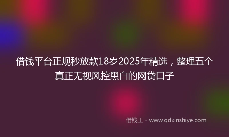 借钱平台正规秒放款18岁2025年精选，整理五个真正无视风控黑白的网贷口子