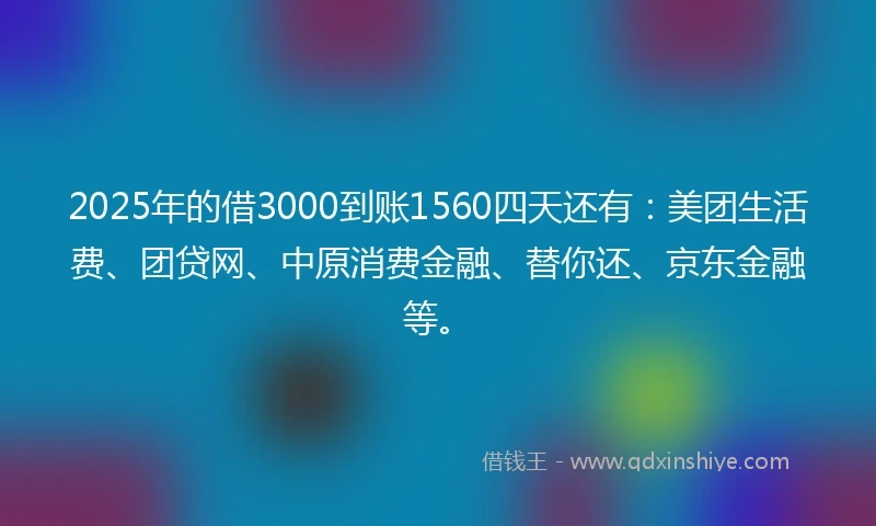 2025年的借3000到账1560四天还有：美团生活费、团贷网、中原消费金融、替你还、京东金融等。