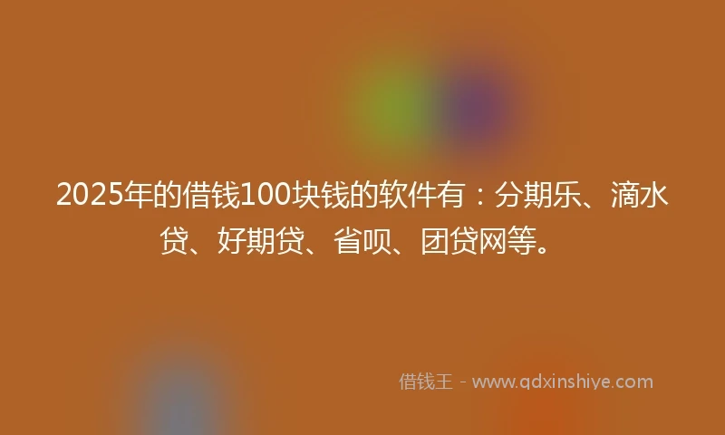2025年的借钱100块钱的软件有：分期乐、滴水贷、好期贷、省呗、团贷网等。