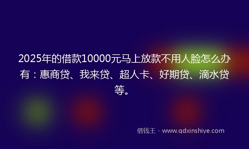 2025年的借款10000元马上放款不用人脸怎么办有：惠商贷、我来贷、超人卡、好期贷、滴水贷等。