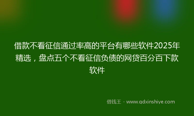 借款不看征信通过率高的平台有哪些软件2025年精选，盘点五个不看征信负债的网贷百分百下款软件