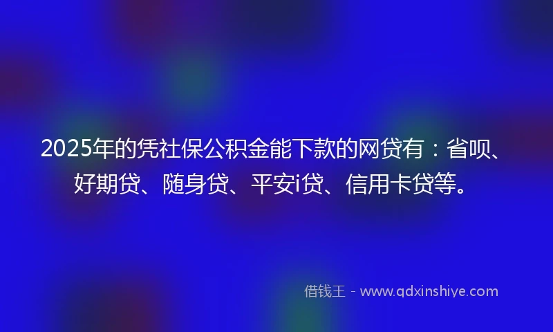 2025年的凭社保公积金能下款的网贷有：省呗、好期贷、随身贷、平安i贷、信用卡贷等。