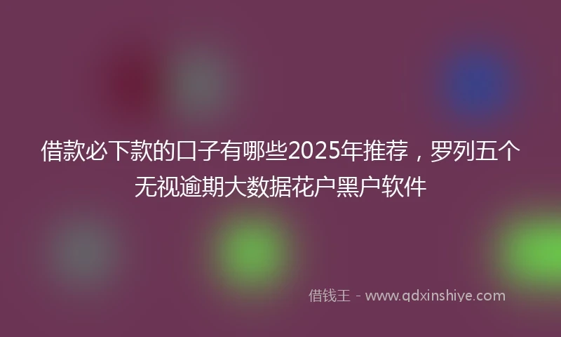 借款必下款的口子有哪些2025年推荐，罗列五个无视逾期大数据花户黑户软件