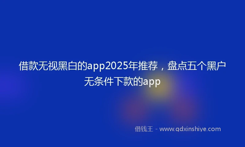 借款无视黑白的app2025年推荐，盘点五个黑户无条件下款的app