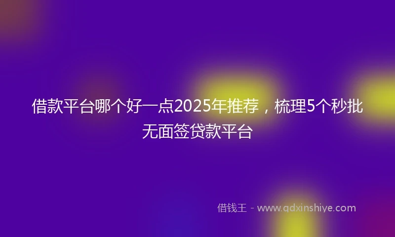 借款平台哪个好一点2025年推荐，梳理5个秒批无面签贷款平台