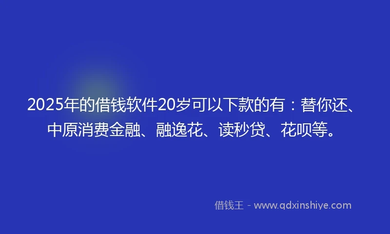 2025年的借钱软件20岁可以下款的有：替你还、中原消费金融、融逸花、读秒贷、花呗等。