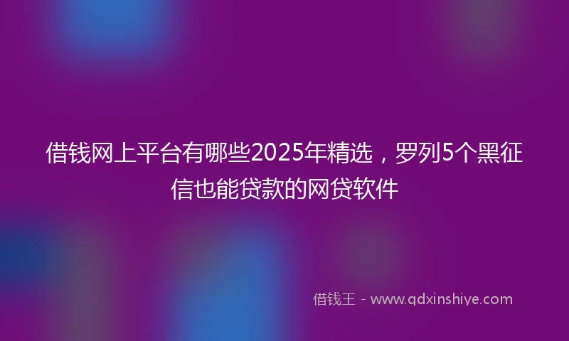借钱网上平台有哪些2025年精选，罗列5个黑征信也能贷款的网贷软件