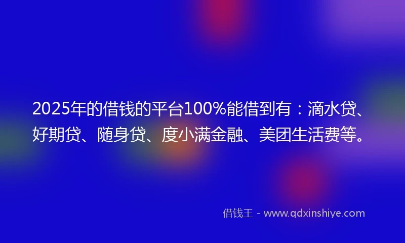 2025年的借钱的平台100%能借到有：滴水贷、好期贷、随身贷、度小满金融、美团生活费等。