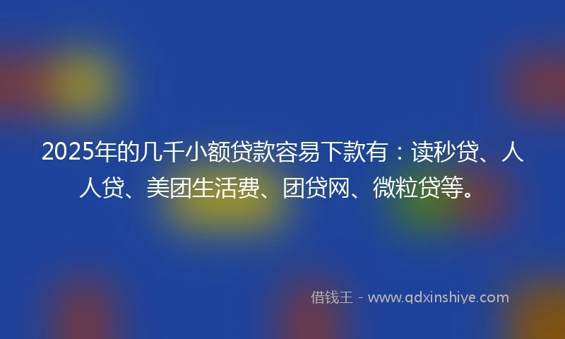 2025年的几千小额贷款容易下款有：读秒贷、人人贷、美团生活费、团贷网、微粒贷等。