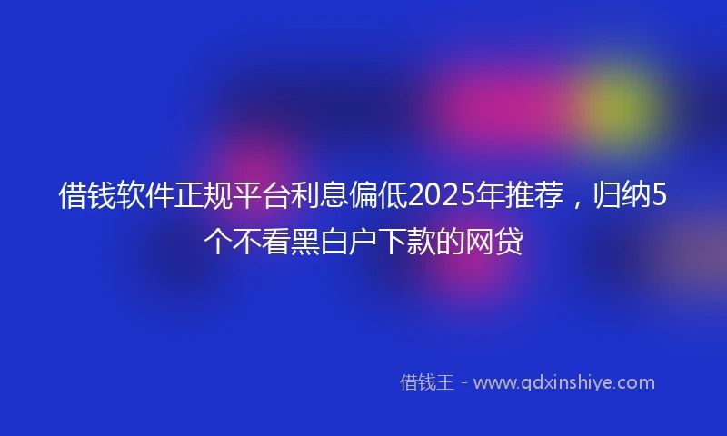 借钱软件正规平台利息偏低2025年推荐，归纳5个不看黑白户下款的网贷