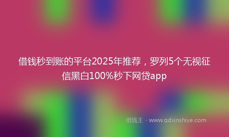 借钱秒到账的平台2025年推荐，罗列5个无视征信黑白100%秒下网贷app