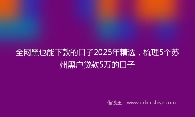 全网黑也能下款的口子2025年精选，梳理5个苏州黑户贷款5万的口子