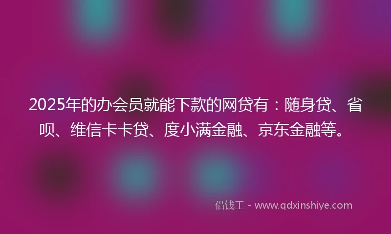 2025年的办会员就能下款的网贷有：随身贷、省呗、维信卡卡贷、度小满金融、京东金融等。