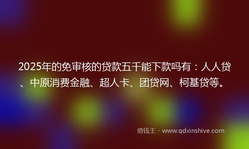 2025年的免审核的贷款五千能下款吗有：人人贷、中原消费金融、超人卡、团贷网、柯基贷等。
