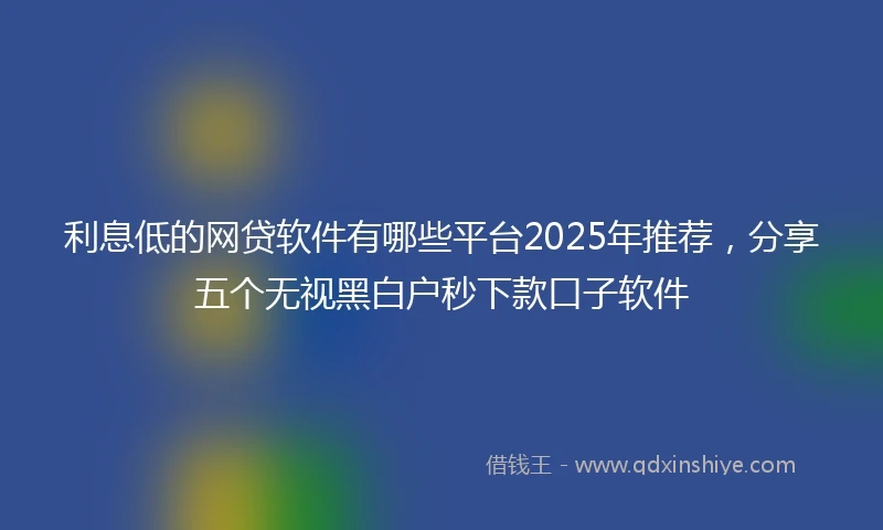 利息低的网贷软件有哪些平台2025年推荐，分享五个无视黑白户秒下款口子软件
