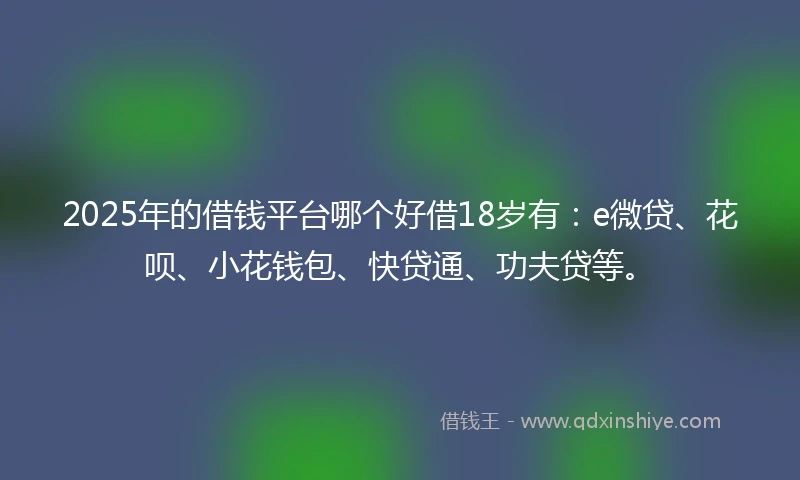 2025年的借钱平台哪个好借18岁有：e微贷、花呗、小花钱包、快贷通、功夫贷等。