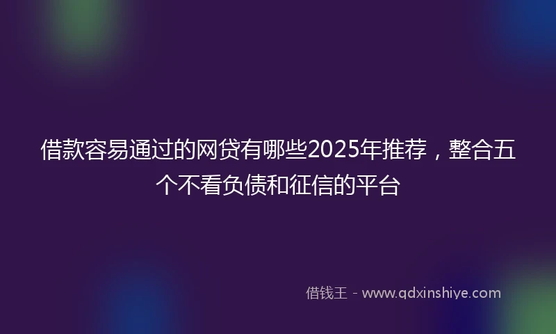 借款容易通过的网贷有哪些2025年推荐,整合五个不看负债和征信的平台