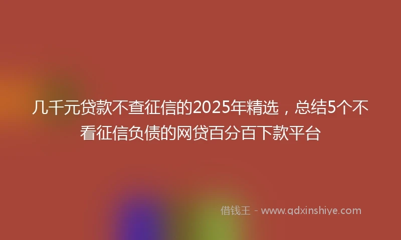 几千元贷款不查征信的2025年精选，总结5个不看征信负债的网贷百分百下款平台