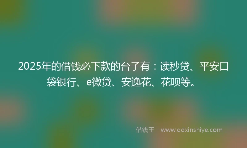2025年的借钱必下款的台子有：读秒贷、平安口袋银行、e微贷、安逸花、花呗等。