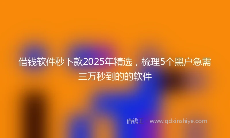 借钱软件秒下款2025年精选，梳理5个黑户急需三万秒到的的软件