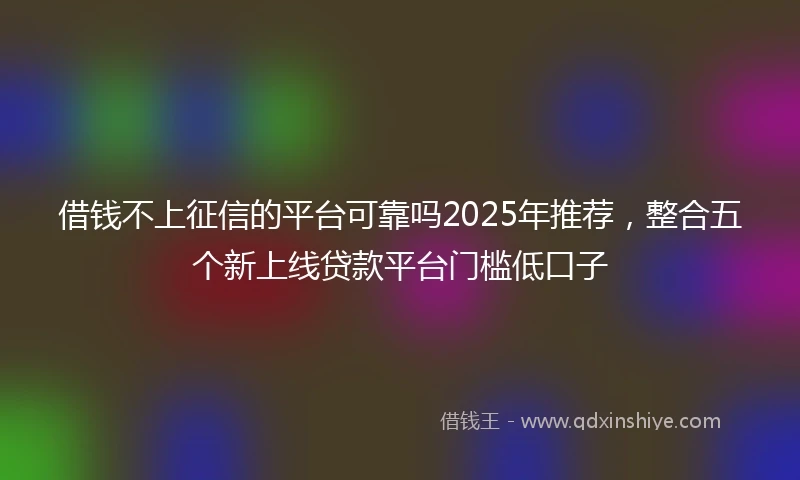 借钱不上征信的平台可靠吗2025年推荐，整合五个新上线贷款平台门槛低口子