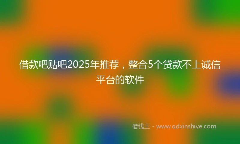借款吧贴吧2025年推荐，整合5个贷款不上诚信平台的软件