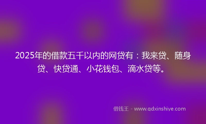 2025年的借款五千以内的网贷有:我来贷、随身贷、快贷通、小花钱包、滴水贷等。