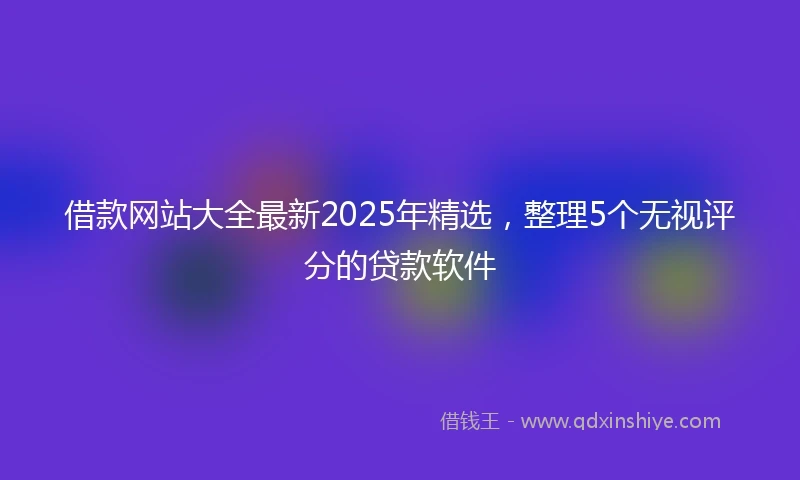 借款网站大全最新2025年精选，整理5个无视评分的贷款软件