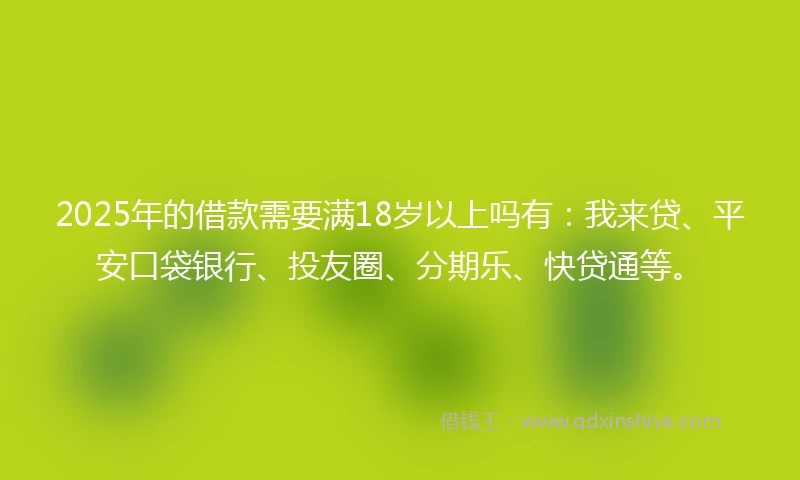 2025年的借款需要满18岁以上吗有：我来贷、平安口袋银行、投友圈、分期乐、快贷通等。